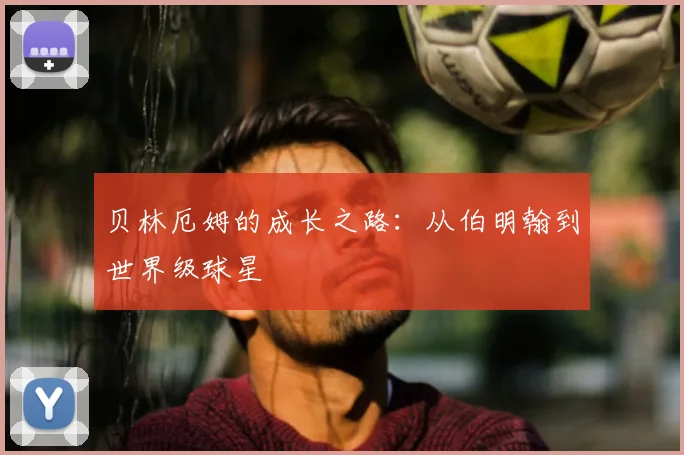 贝林厄姆的成长之路:从伯明翰到世界级球星