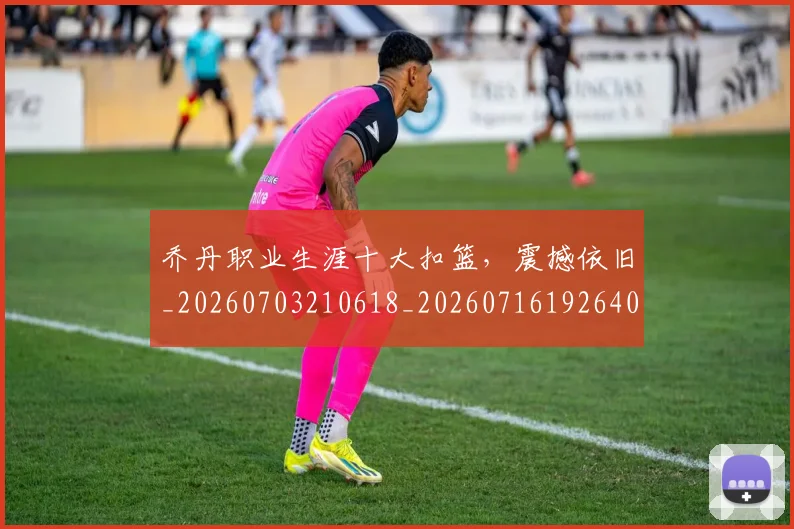 乔丹职业生涯十大扣篮，震撼依旧_20260703210618_20260716192640