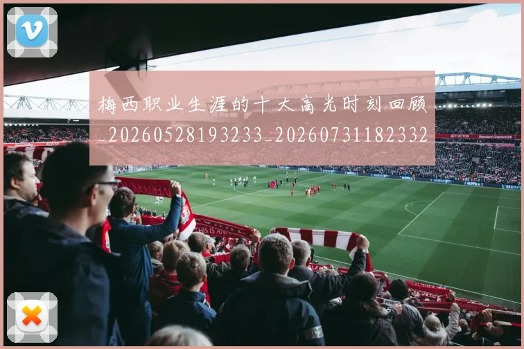 梅西职业生涯的十大高光时刻回顾_20260528193233_20260731182332