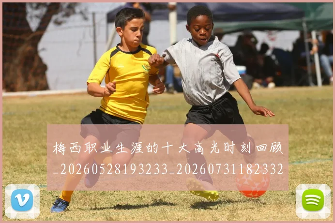 梅西职业生涯的十大高光时刻回顾_20260528193233_20260731182332