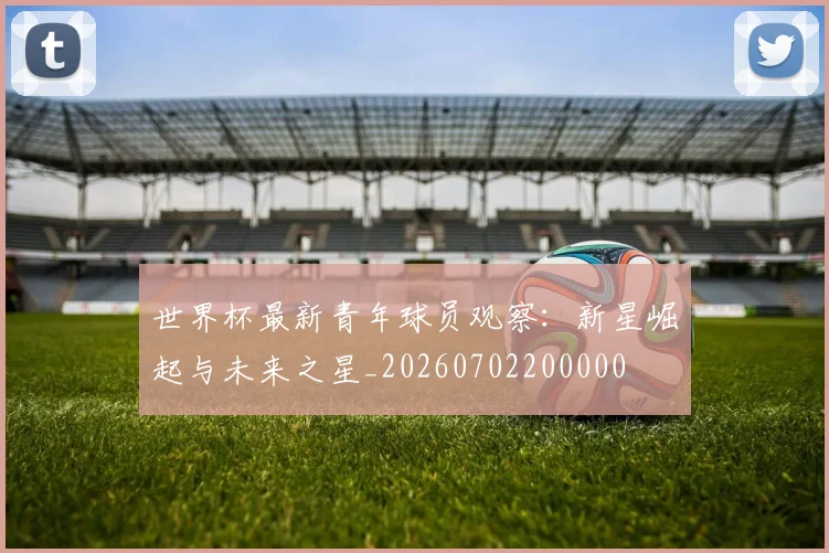 世界杯最新青年球员观察:新星崛起与未来之星_20260702200000