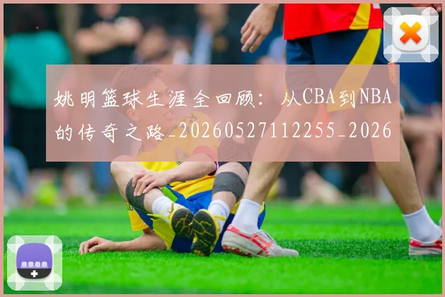 姚明篮球生涯全回顾：从CBA到NBA的传奇之路_20260527112255_20260703232925