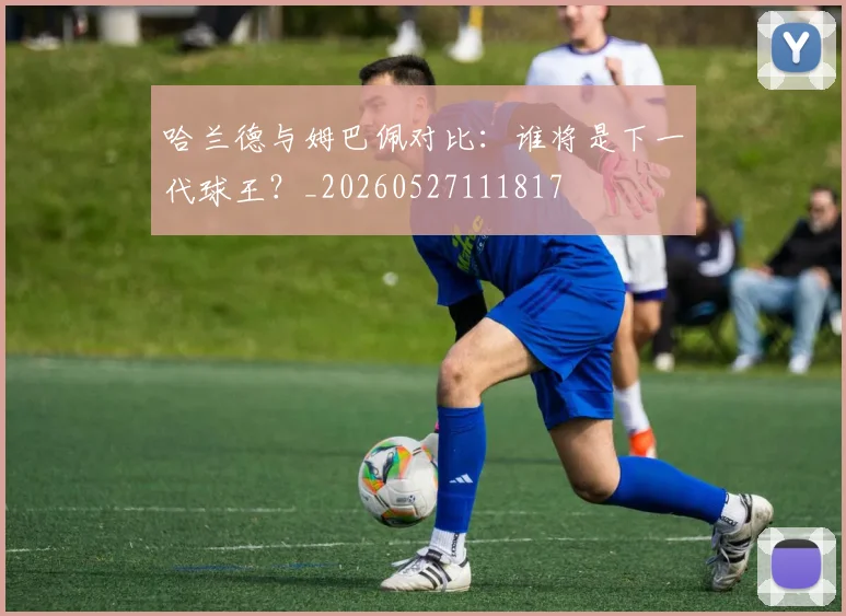 哈兰德与姆巴佩对比:谁将是下一代球王?_20260527111817