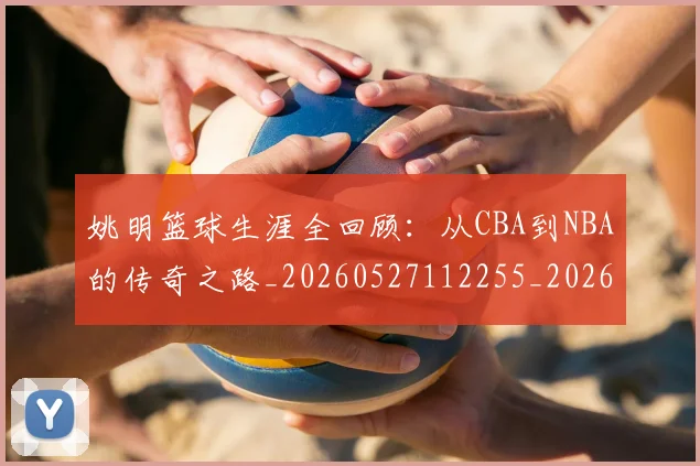 姚明篮球生涯全回顾：从CBA到NBA的传奇之路_20260527112255_20260703232925