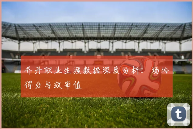 乔丹职业生涯数据深度分析：场均得分与效率值