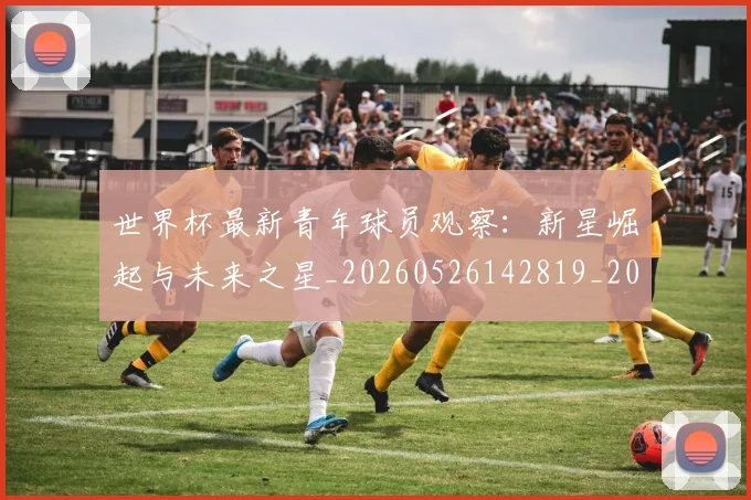 世界杯最新青年球员观察:新星崛起与未来之星_20260526142819_20260702200002