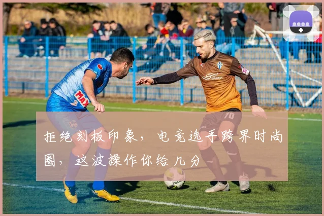 拒绝刻板印象，电竞选手跨界时尚圈，这波操作你给几分