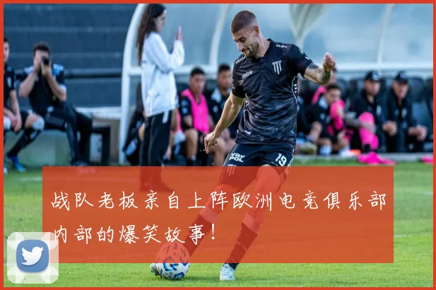 战队老板亲自上阵欧洲电竞俱乐部内部的爆笑故事！