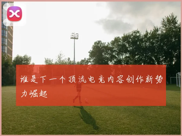 谁是下一个顶流电竞内容创作新势力崛起