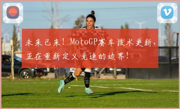 未来已来!MotoGP赛车技术更新,正在重新定义竞速的边界!
