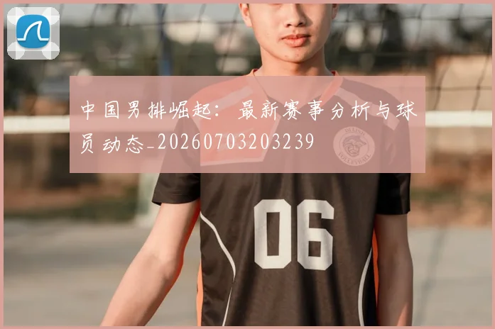 中国男排崛起:最新赛事分析与球员动态_20260703203239