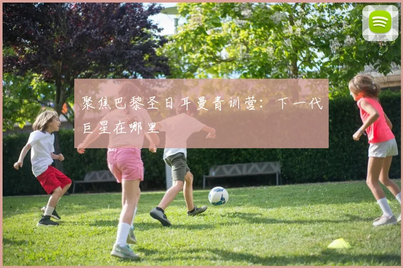 聚焦巴黎圣日耳曼青训营:下一代巨星在哪里