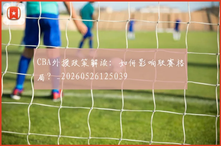 CBA外援政策解读:如何影响联赛格局?_20260526125039