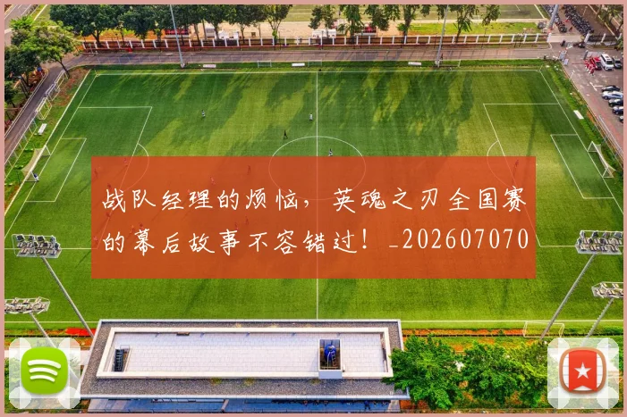 战队经理的烦恼,英魂之刃全国赛的幕后故事不容错过!_20260707014125_20260723182041