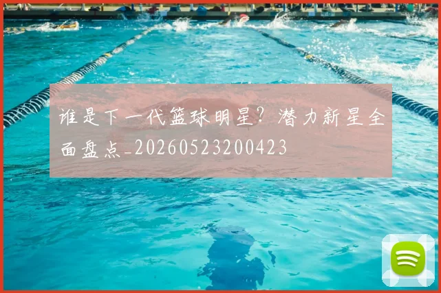 谁是下一代篮球明星?潜力新星全面盘点_20260523200423