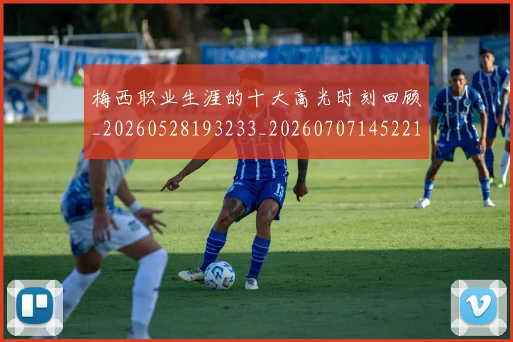梅西职业生涯的十大高光时刻回顾_20260528193233_20260707145221